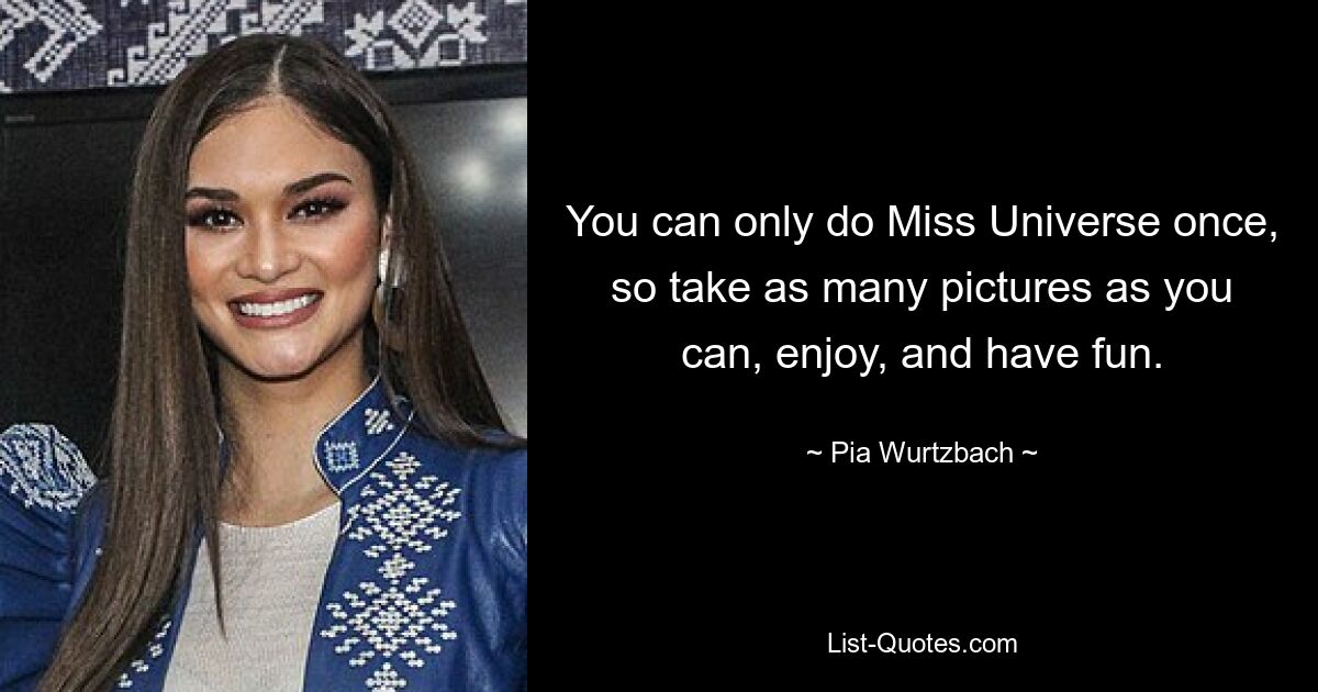 You can only do Miss Universe once, so take as many pictures as you can, enjoy, and have fun. — © Pia Wurtzbach