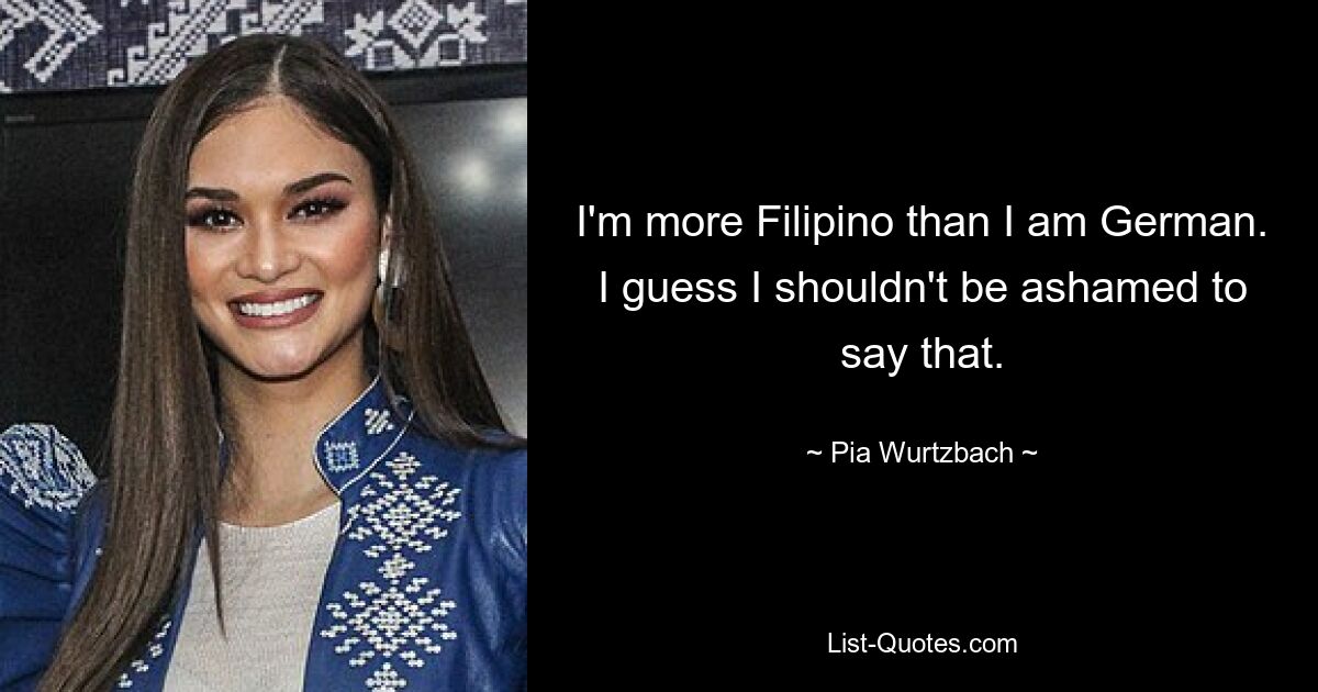 I'm more Filipino than I am German. I guess I shouldn't be ashamed to say that. — © Pia Wurtzbach