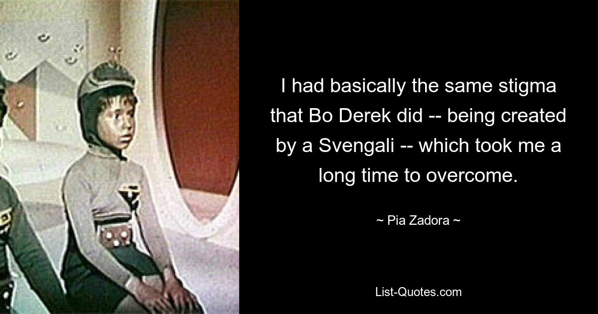 I had basically the same stigma that Bo Derek did -- being created by a Svengali -- which took me a long time to overcome. — © Pia Zadora