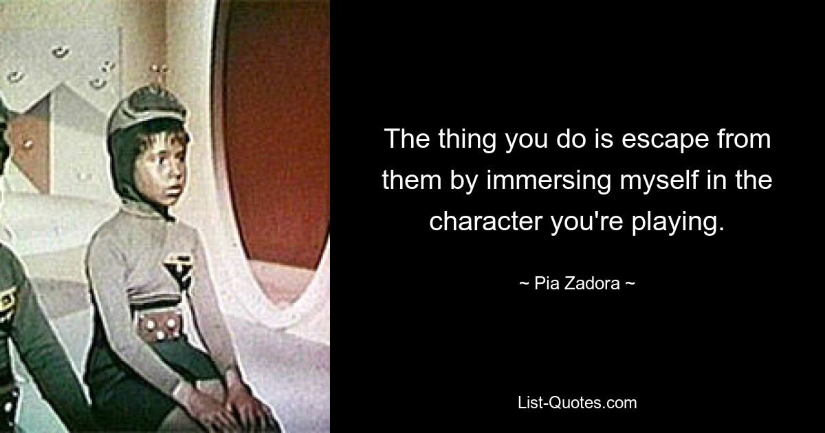 The thing you do is escape from them by immersing myself in the character you're playing. — © Pia Zadora