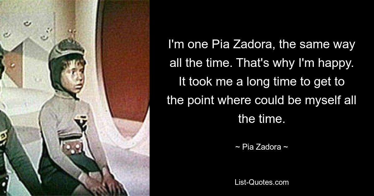 I'm one Pia Zadora, the same way all the time. That's why I'm happy. It took me a long time to get to the point where could be myself all the time. — © Pia Zadora