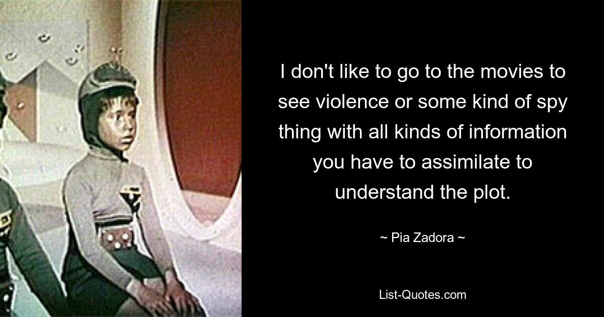 I don't like to go to the movies to see violence or some kind of spy thing with all kinds of information you have to assimilate to understand the plot. — © Pia Zadora