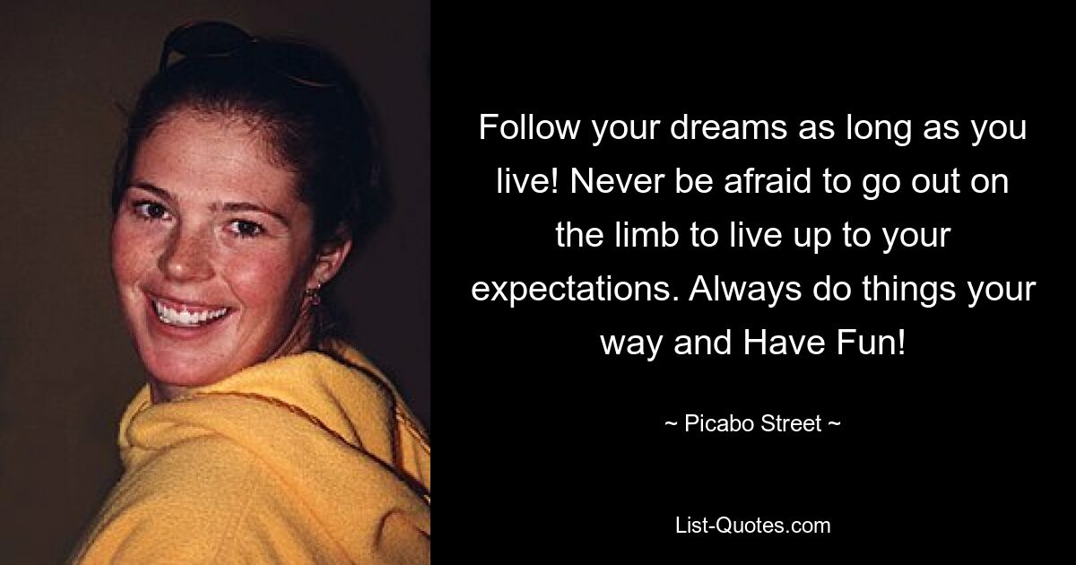 Follow your dreams as long as you live! Never be afraid to go out on the limb to live up to your expectations. Always do things your way and Have Fun! — © Picabo Street