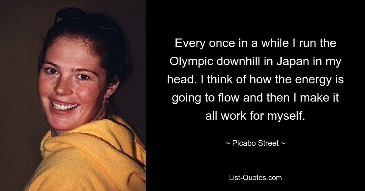 Every once in a while I run the Olympic downhill in Japan in my head. I think of how the energy is going to flow and then I make it all work for myself. — © Picabo Street