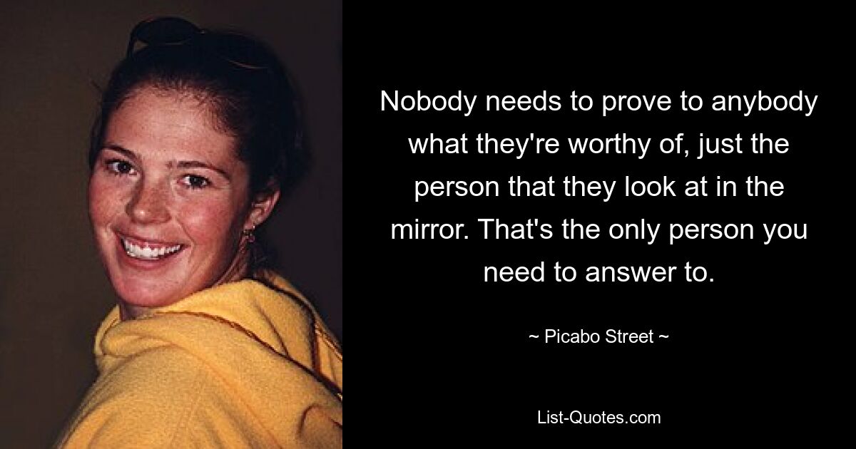 Nobody needs to prove to anybody what they're worthy of, just the person that they look at in the mirror. That's the only person you need to answer to. — © Picabo Street