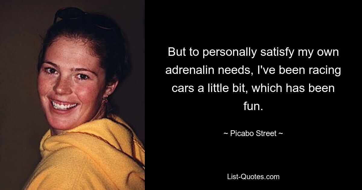 But to personally satisfy my own adrenalin needs, I've been racing cars a little bit, which has been fun. — © Picabo Street