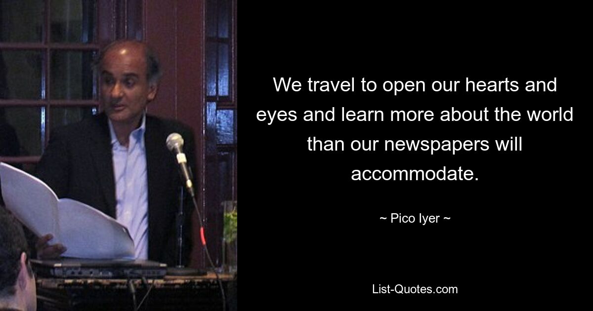 We travel to open our hearts and eyes and learn more about the world than our newspapers will accommodate. — © Pico Iyer