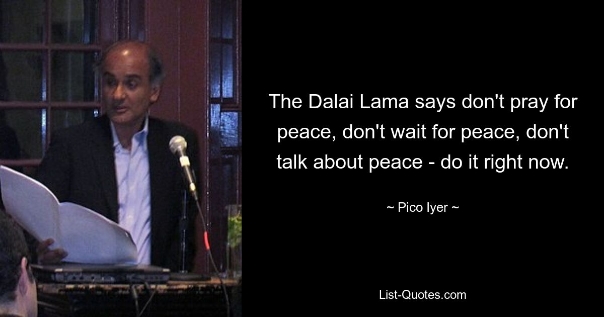 The Dalai Lama says don't pray for peace, don't wait for peace, don't talk about peace - do it right now. — © Pico Iyer