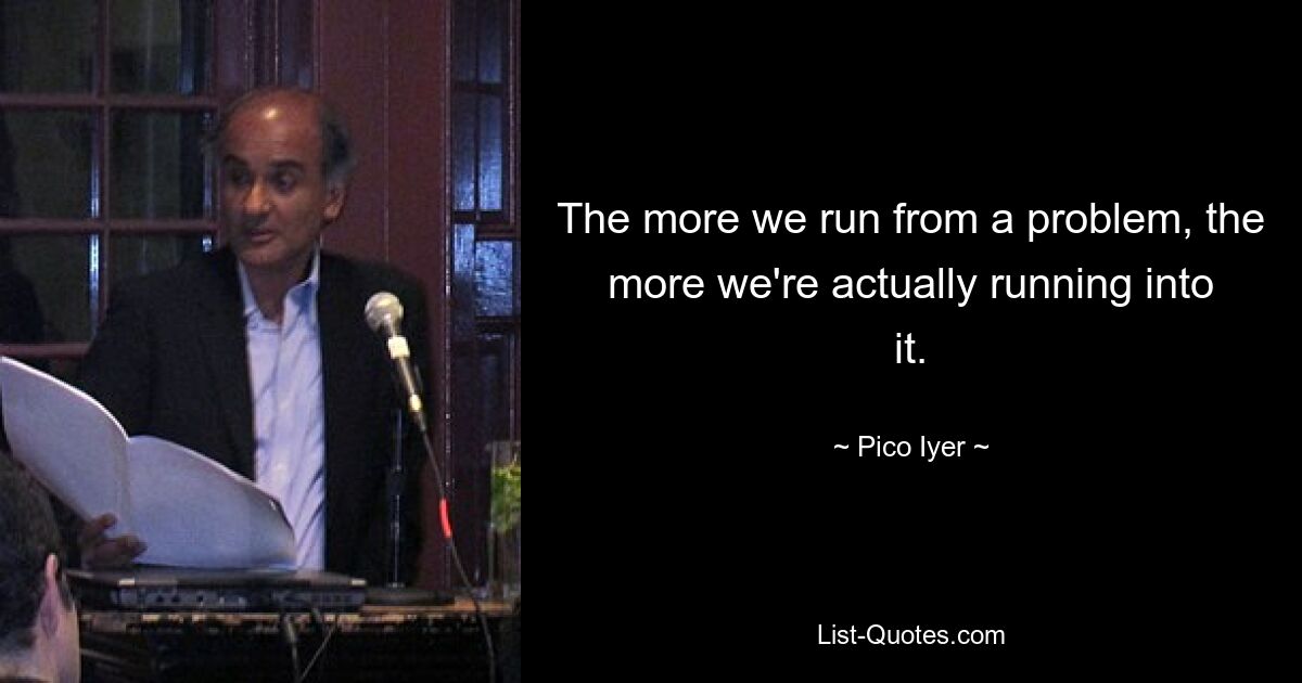 The more we run from a problem, the more we're actually running into it. — © Pico Iyer