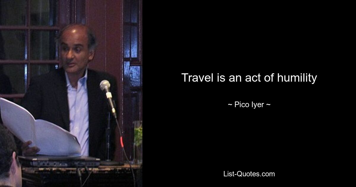 Travel is an act of humility — © Pico Iyer