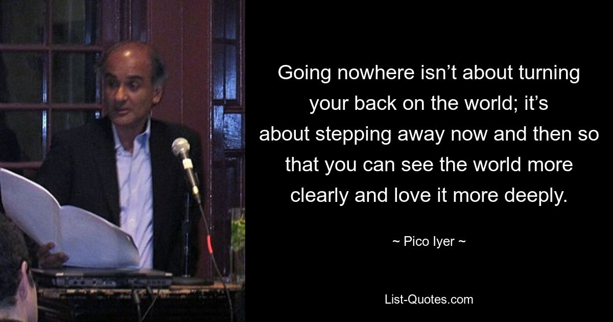 Going nowhere isn’t about turning your back on the world; it’s about stepping away now and then so that you can see the world more clearly and love it more deeply. — © Pico Iyer