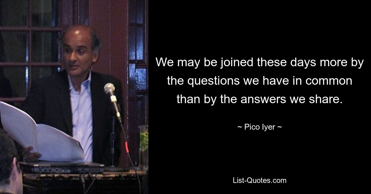 We may be joined these days more by the questions we have in common than by the answers we share. — © Pico Iyer