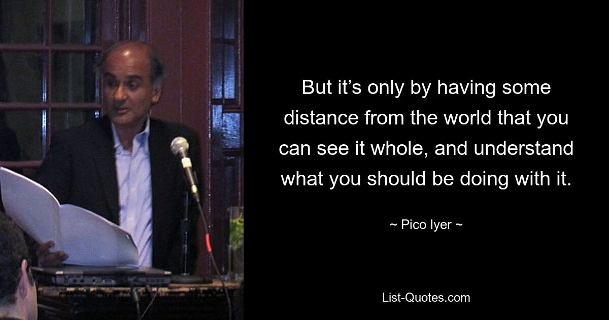 But it’s only by having some distance from the world that you can see it whole, and understand what you should be doing with it. — © Pico Iyer