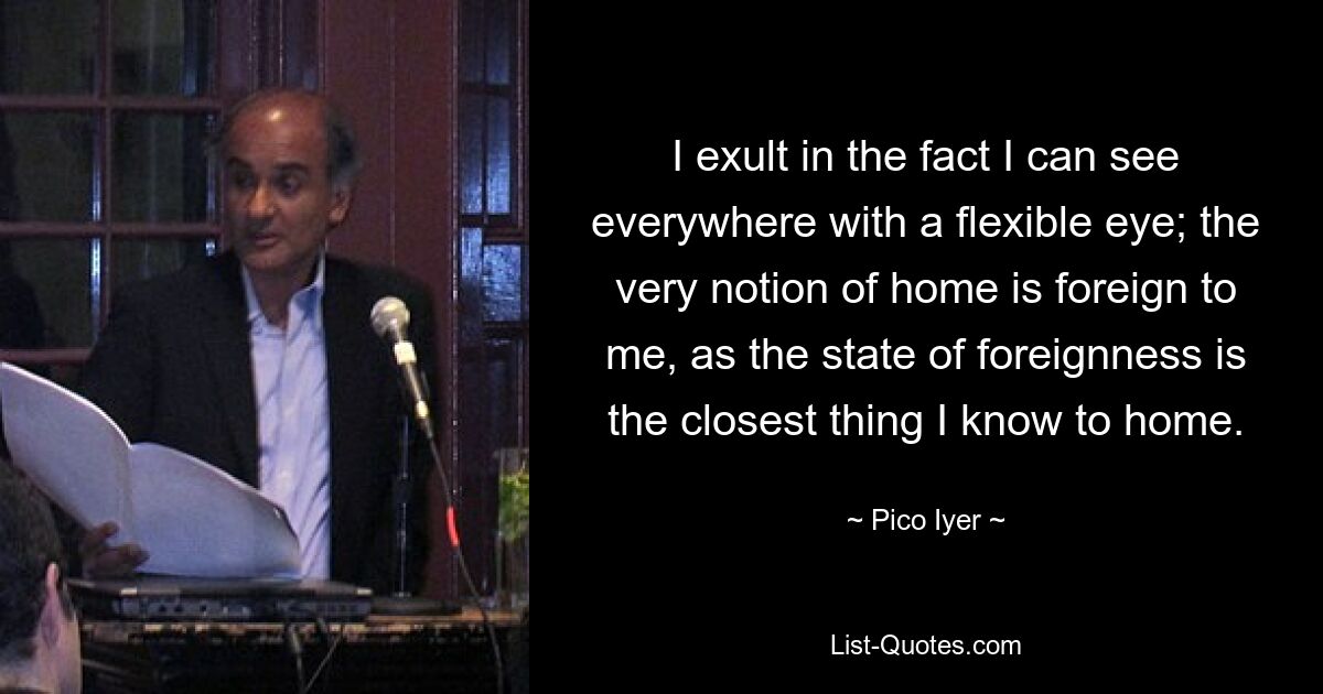 I exult in the fact I can see everywhere with a flexible eye; the very notion of home is foreign to me, as the state of foreignness is the closest thing I know to home. — © Pico Iyer