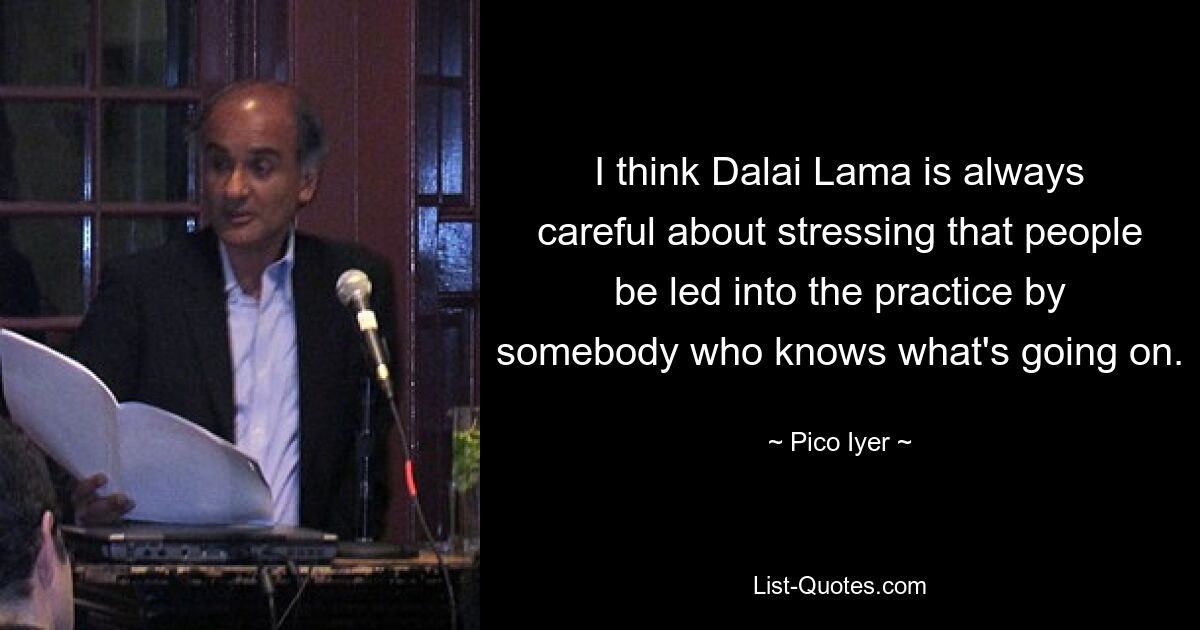 I think Dalai Lama is always careful about stressing that people be led into the practice by somebody who knows what's going on. — © Pico Iyer