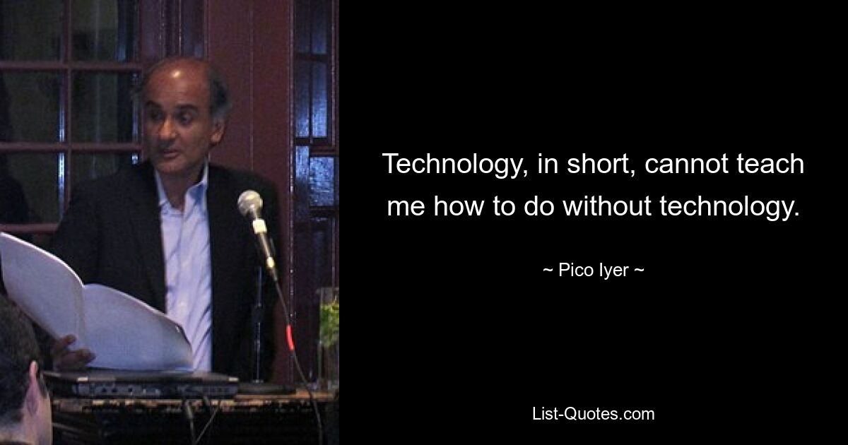 Technology, in short, cannot teach me how to do without technology. — © Pico Iyer