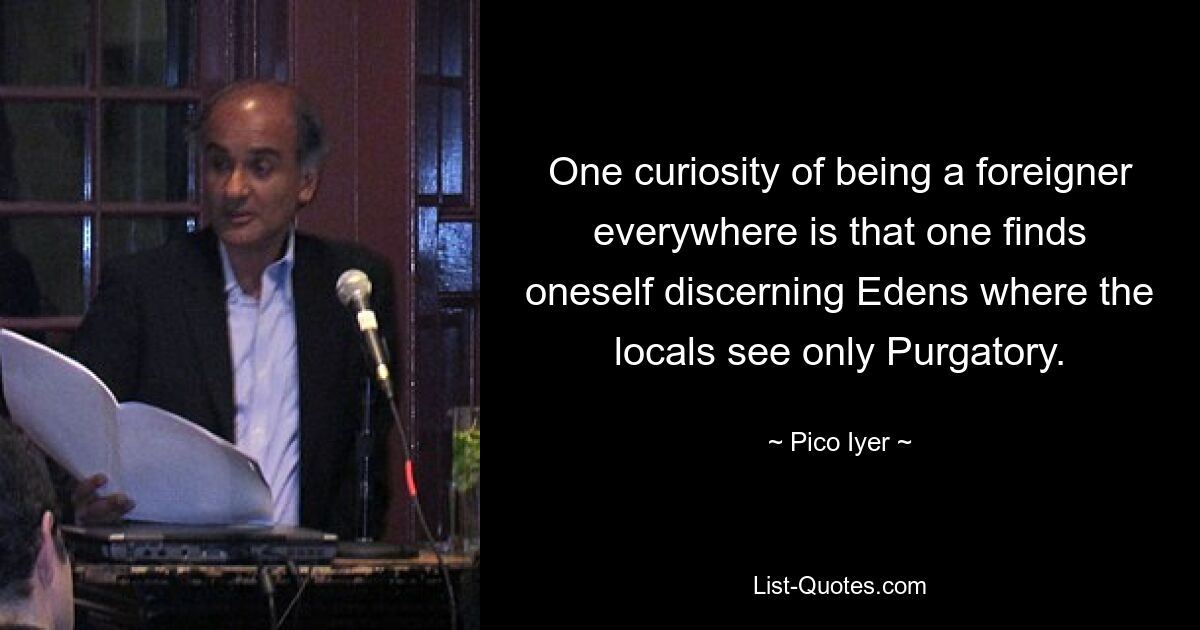 One curiosity of being a foreigner everywhere is that one finds oneself discerning Edens where the locals see only Purgatory. — © Pico Iyer