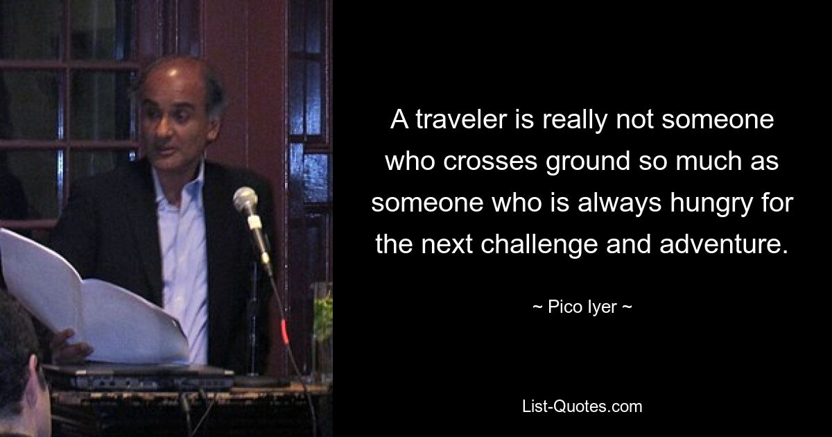 A traveler is really not someone who crosses ground so much as someone who is always hungry for the next challenge and adventure. — © Pico Iyer