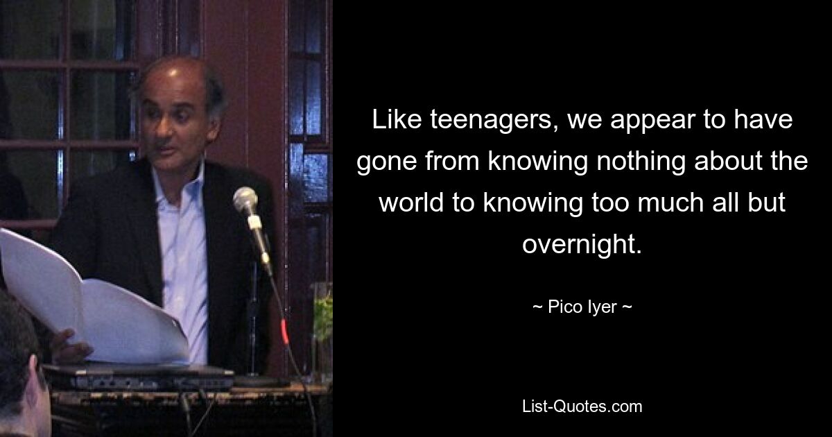 Like teenagers, we appear to have gone from knowing nothing about the world to knowing too much all but overnight. — © Pico Iyer