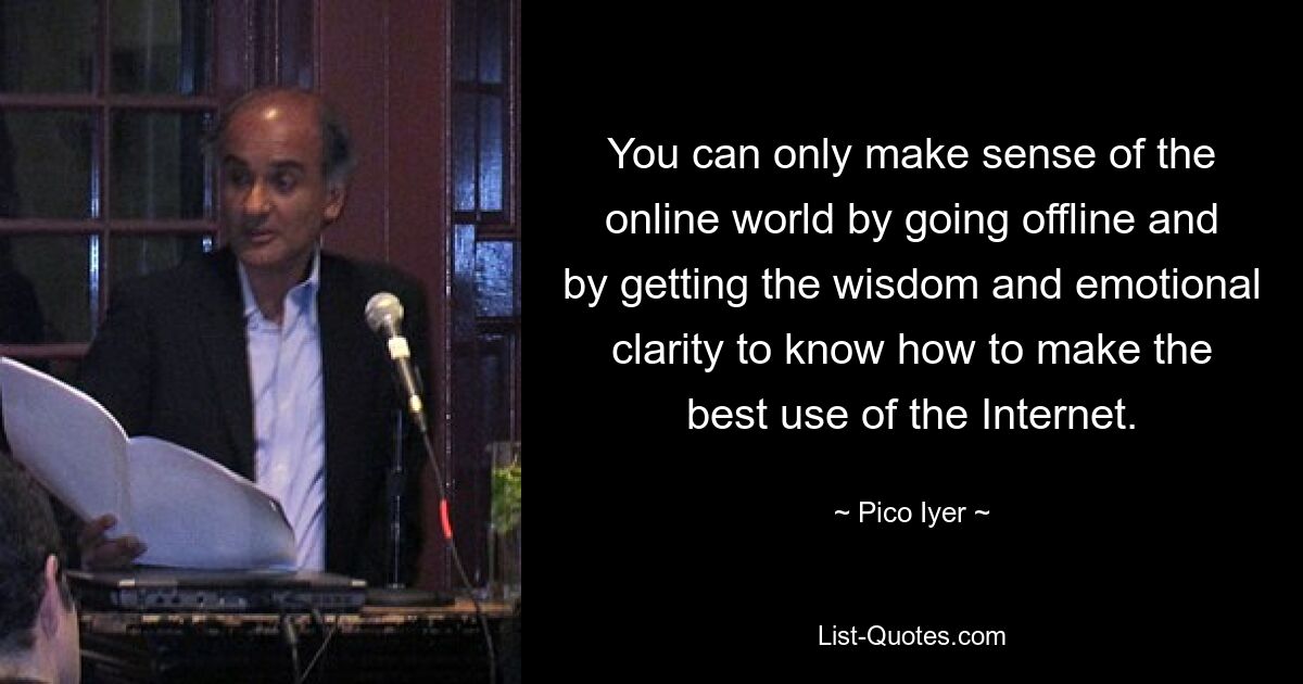 You can only make sense of the online world by going offline and by getting the wisdom and emotional clarity to know how to make the best use of the Internet. — © Pico Iyer