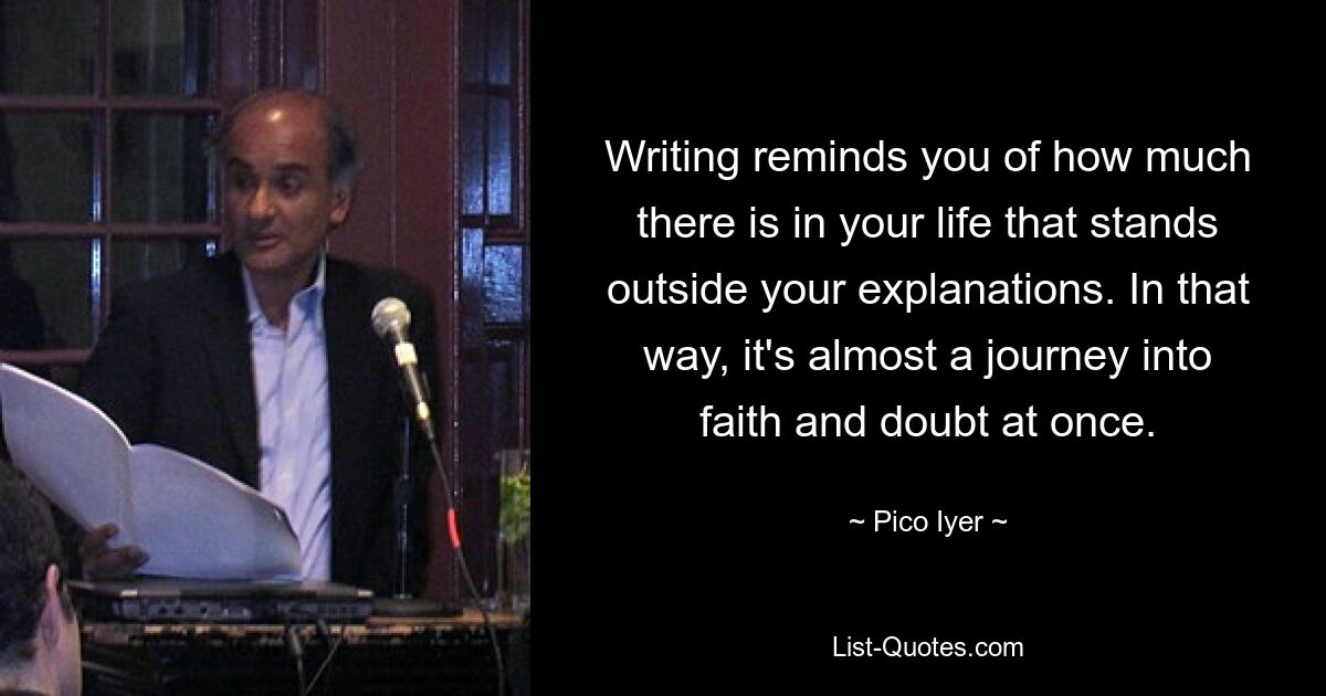 Writing reminds you of how much there is in your life that stands outside your explanations. In that way, it's almost a journey into faith and doubt at once. — © Pico Iyer