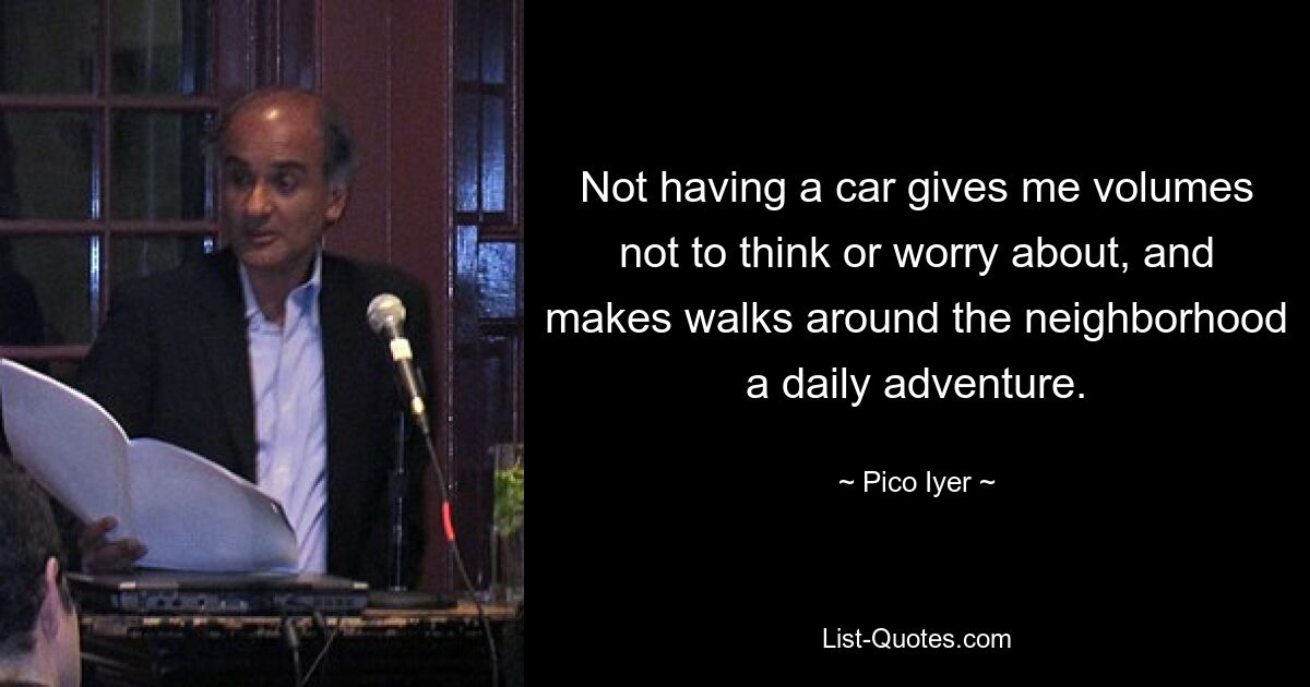 Not having a car gives me volumes not to think or worry about, and makes walks around the neighborhood a daily adventure. — © Pico Iyer