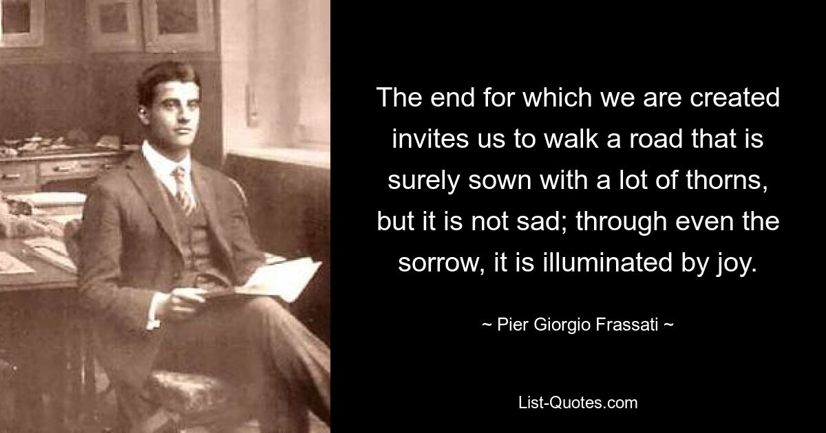 The end for which we are created invites us to walk a road that is surely sown with a lot of thorns, but it is not sad; through even the sorrow, it is illuminated by joy. — © Pier Giorgio Frassati