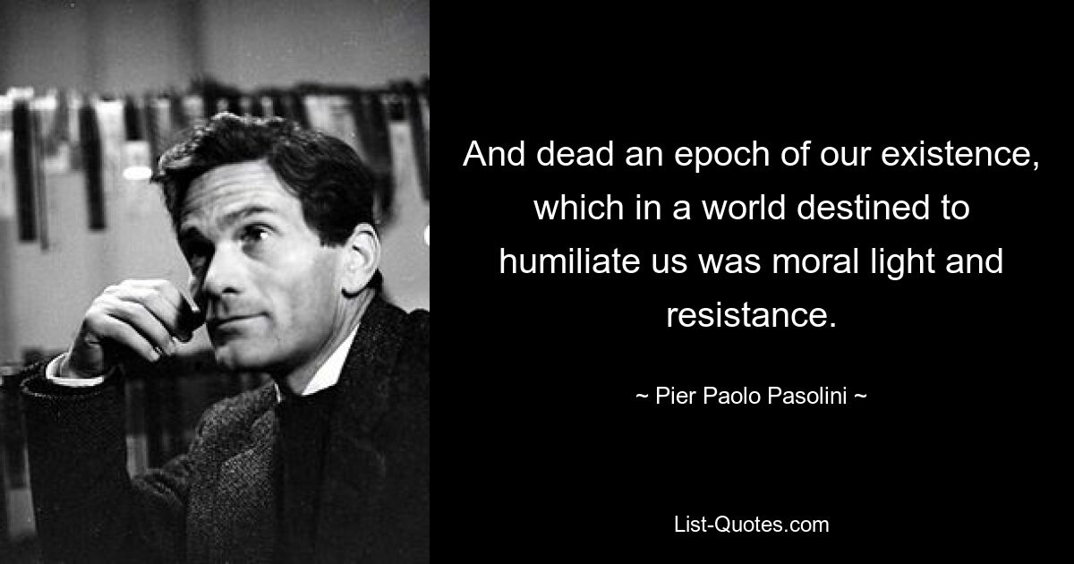 And dead an epoch of our existence, which in a world destined to humiliate us was moral light and resistance. — © Pier Paolo Pasolini