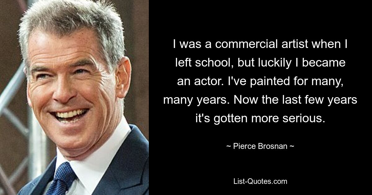 I was a commercial artist when I left school, but luckily I became an actor. I've painted for many, many years. Now the last few years it's gotten more serious. — © Pierce Brosnan