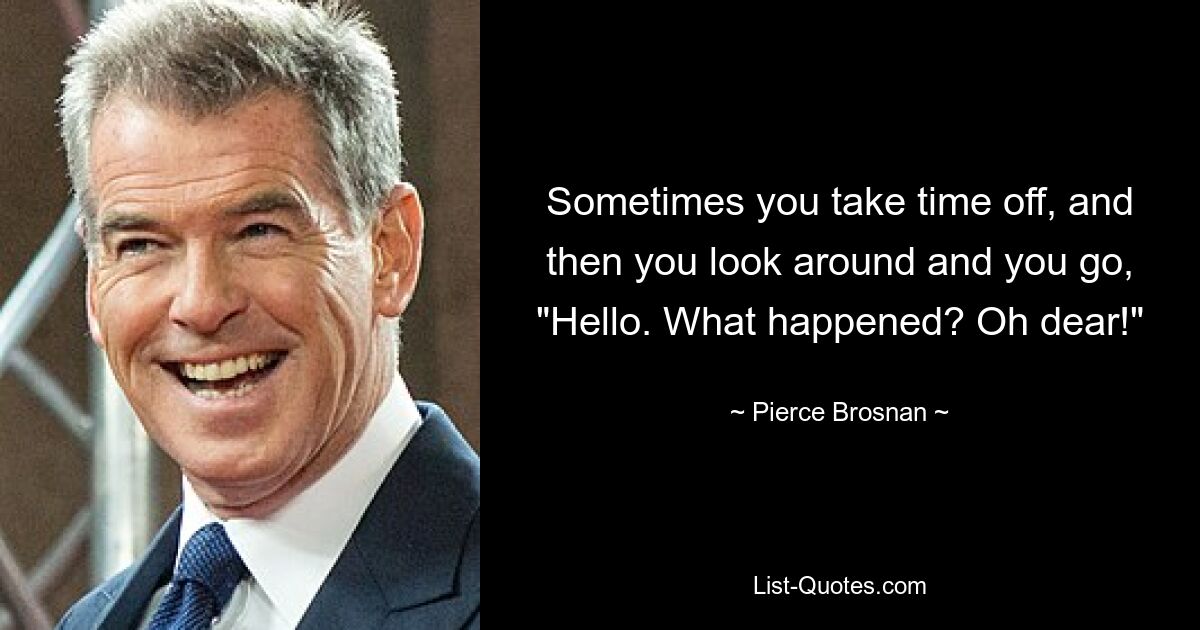 Sometimes you take time off, and then you look around and you go, "Hello. What happened? Oh dear!" — © Pierce Brosnan