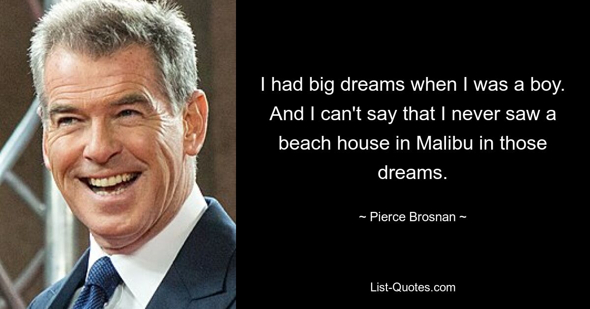 I had big dreams when I was a boy. And I can't say that I never saw a beach house in Malibu in those dreams. — © Pierce Brosnan