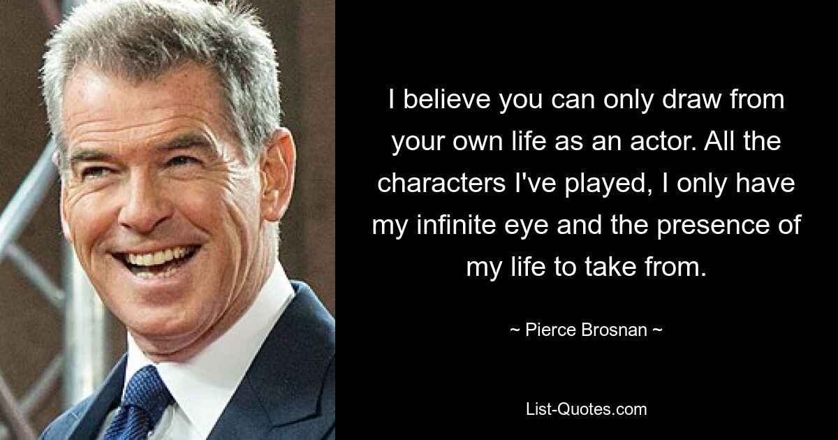 I believe you can only draw from your own life as an actor. All the characters I've played, I only have my infinite eye and the presence of my life to take from. — © Pierce Brosnan