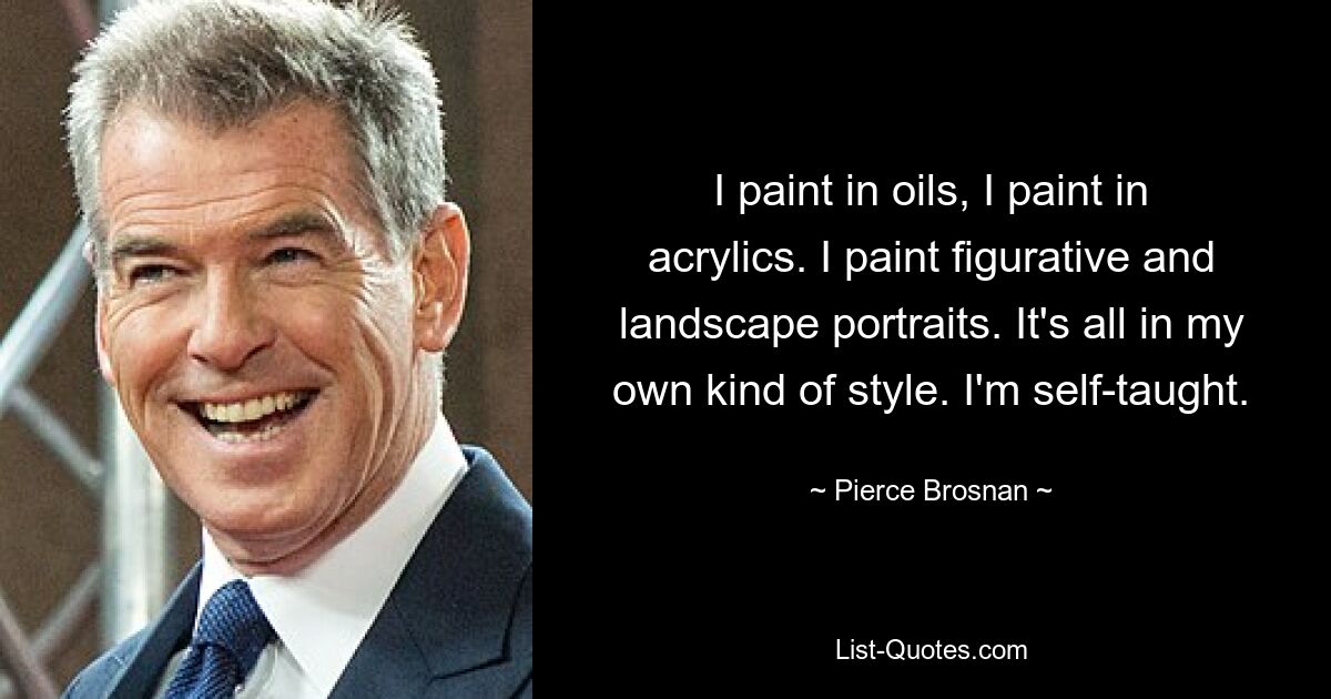 I paint in oils, I paint in acrylics. I paint figurative and landscape portraits. It's all in my own kind of style. I'm self-taught. — © Pierce Brosnan