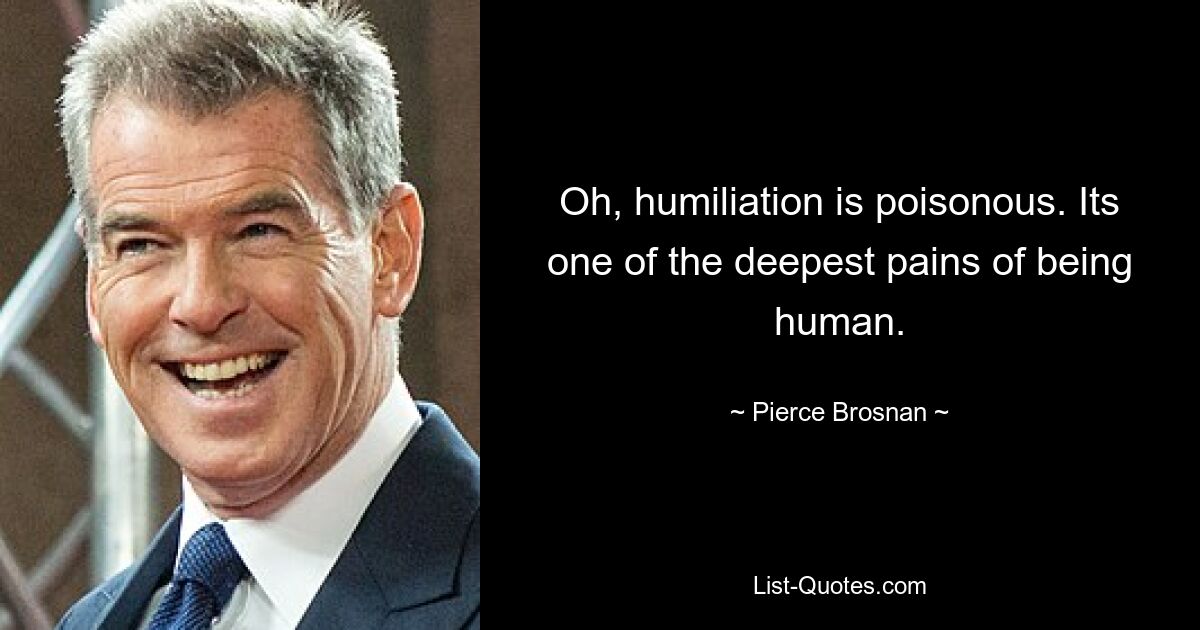 Oh, humiliation is poisonous. Its one of the deepest pains of being human. — © Pierce Brosnan