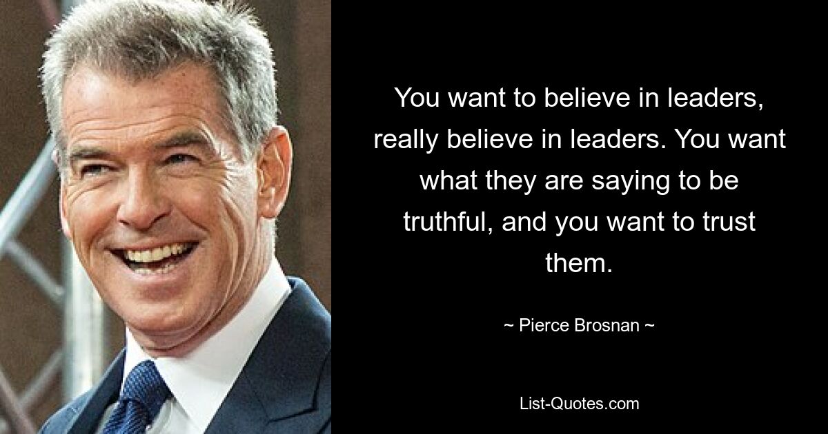 You want to believe in leaders, really believe in leaders. You want what they are saying to be truthful, and you want to trust them. — © Pierce Brosnan