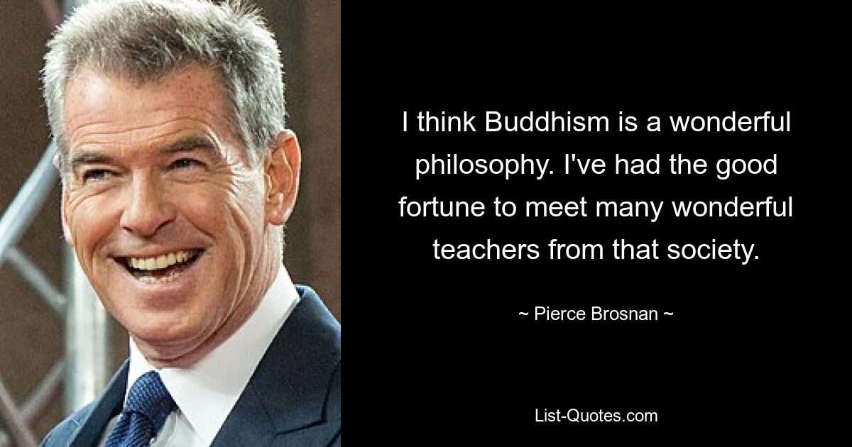 I think Buddhism is a wonderful philosophy. I've had the good fortune to meet many wonderful teachers from that society. — © Pierce Brosnan