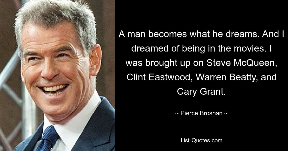 A man becomes what he dreams. And I dreamed of being in the movies. I was brought up on Steve McQueen, Clint Eastwood, Warren Beatty, and Cary Grant. — © Pierce Brosnan