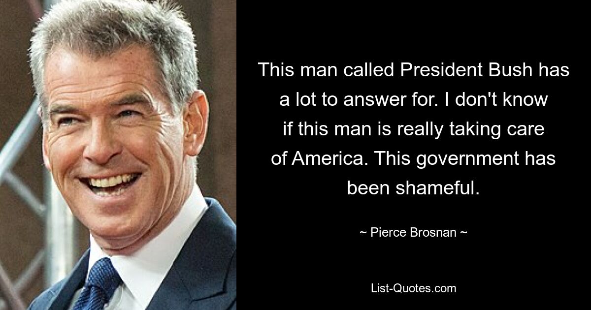 This man called President Bush has a lot to answer for. I don't know if this man is really taking care of America. This government has been shameful. — © Pierce Brosnan