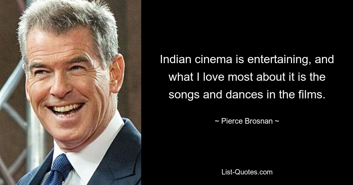 Indian cinema is entertaining, and what I love most about it is the songs and dances in the films. — © Pierce Brosnan