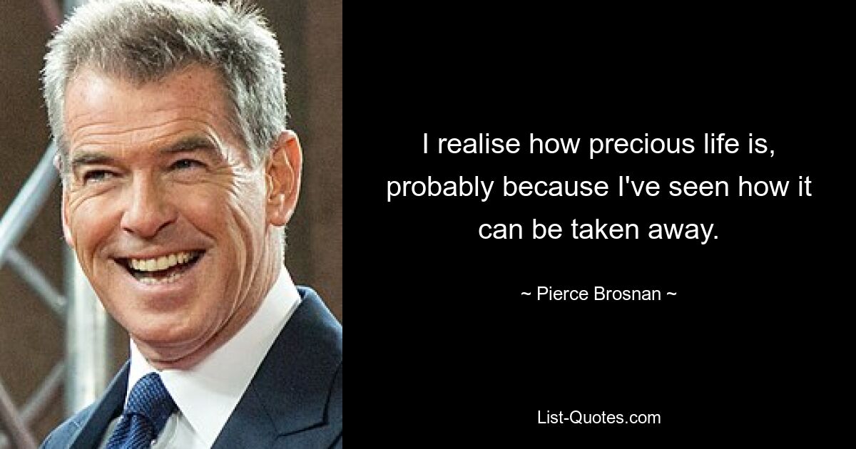 I realise how precious life is, probably because I've seen how it can be taken away. — © Pierce Brosnan