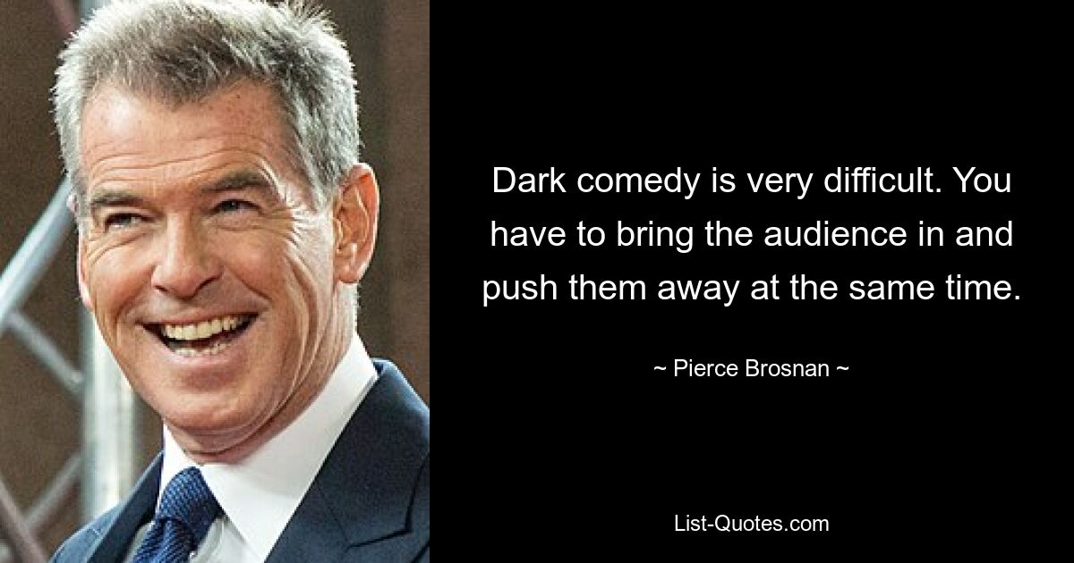 Dark comedy is very difficult. You have to bring the audience in and push them away at the same time. — © Pierce Brosnan