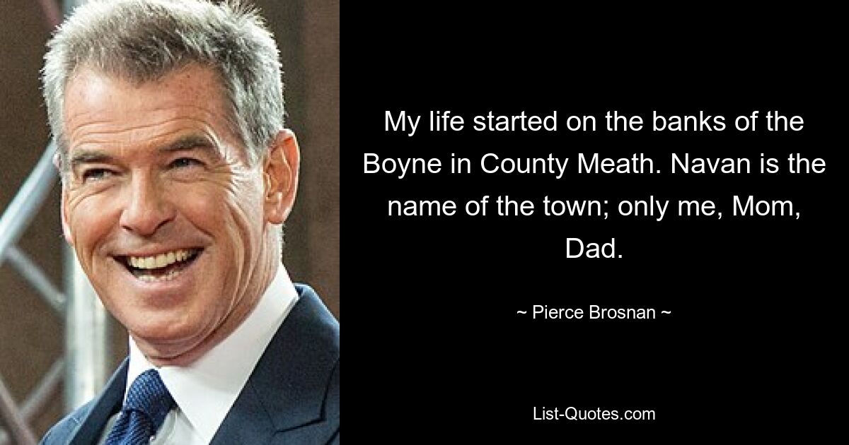 My life started on the banks of the Boyne in County Meath. Navan is the name of the town; only me, Mom, Dad. — © Pierce Brosnan