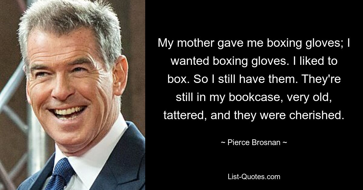 My mother gave me boxing gloves; I wanted boxing gloves. I liked to box. So I still have them. They're still in my bookcase, very old, tattered, and they were cherished. — © Pierce Brosnan