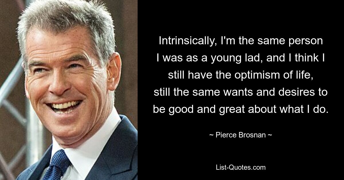 Intrinsically, I'm the same person I was as a young lad, and I think I still have the optimism of life, still the same wants and desires to be good and great about what I do. — © Pierce Brosnan