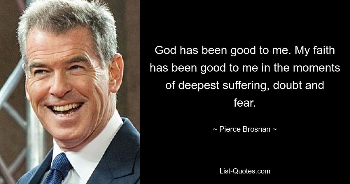 God has been good to me. My faith has been good to me in the moments of deepest suffering, doubt and fear. — © Pierce Brosnan