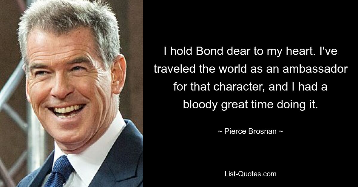 I hold Bond dear to my heart. I've traveled the world as an ambassador for that character, and I had a bloody great time doing it. — © Pierce Brosnan