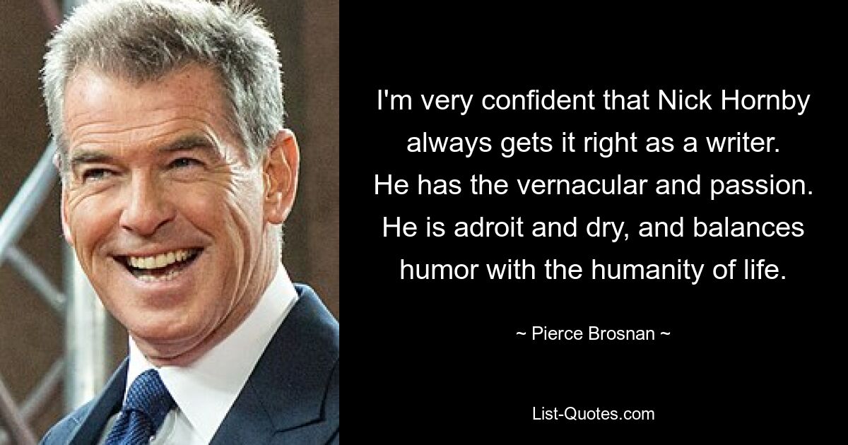 I'm very confident that Nick Hornby always gets it right as a writer. He has the vernacular and passion. He is adroit and dry, and balances humor with the humanity of life. — © Pierce Brosnan