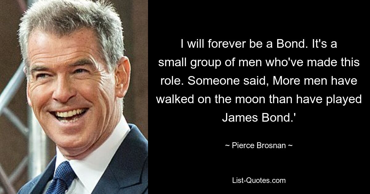 I will forever be a Bond. It's a small group of men who've made this role. Someone said, More men have walked on the moon than have played James Bond.' — © Pierce Brosnan