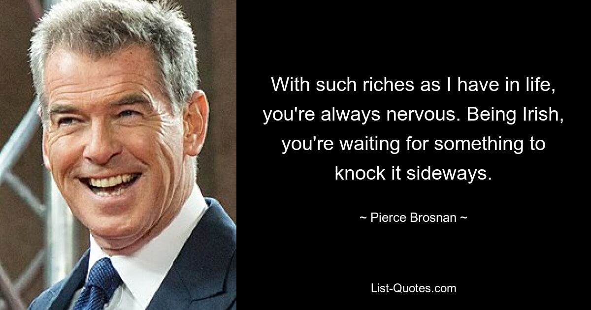 With such riches as I have in life, you're always nervous. Being Irish, you're waiting for something to knock it sideways. — © Pierce Brosnan