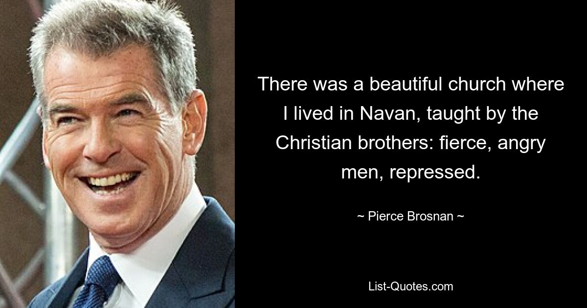 There was a beautiful church where I lived in Navan, taught by the Christian brothers: fierce, angry men, repressed. — © Pierce Brosnan